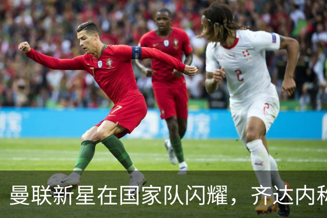 曼联新星在国家队闪耀，齐达内称赞其表现出色